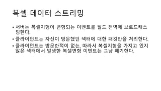 복셀 데이터 스트리밍
• 서버는 복셀지형이 변형되는 이벤트를 월드 전역에 브로드캐스
팅한다.
• 클라이언트는 자신이 방문했던 섹터에 대한 패킷만을 처리한다.
• 클라이언트는 방문한적이 없는, 따라서 복셀지형을 가지고 있지
않은 섹터에서 발생한 복셀변형 이벤트는 그냥 폐기한다.
 