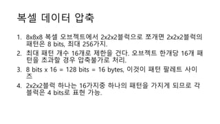 복셀 데이터 압축
1. 8x8x8 복셀 오브젝트에서 2x2x2블럭으로 쪼개면 2x2x2블럭의
패턴은 8 bits, 최대 256가지.
2. 최대 패턴 개수 16개로 제한을 건다. 오브젝트 한개당 16개 패
턴을 초과할 경우 압축불가로 처리.
3. 8 bits x 16 = 128 bits = 16 bytes, 이것이 패턴 팔레트 사이
즈
4. 2x2x2블럭 하나는 16가지중 하나의 패턴을 가지게 되므로 각
블럭은 4 bits로 표현 가능.
 