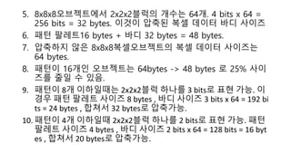 5. 8x8x8오브젝트에서 2x2x2블럭의 개수는 64개. 4 bits x 64 =
256 bits = 32 bytes. 이것이 압축된 복셀 데이터 바디 사이즈
6. 패턴 팔레트16 bytes + 바디 32 bytes = 48 bytes.
7. 압축하지 않은 8x8x8복셀오브젝트의 복셀 데이터 사이즈는
64 bytes.
8. 패턴이 16개인 오브젝트는 64bytes -> 48 bytes 로 25% 사이
즈를 줄일 수 있음.
9. 패턴이 8개 이하일때는 2x2x2블럭 하나를 3 bits로 표현 가능. 이
경우 패턴 팔레트 사이즈 8 bytes , 바디 사이즈 3 bits x 64 = 192 bi
ts = 24 bytes , 합쳐서 32 bytes로 압축가능.
10. 패턴이 4개 이하일때 2x2x2블럭 하나를 2 bits로 표현 가능. 패턴
팔레트 사이즈 4 bytes , 바디 사이즈 2 bits x 64 = 128 bits = 16 byt
es , 합쳐서 20 bytes로 압축가능.
 