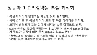 성능과 메모리절약을 복셀 최적화
• 복셀 데이터의 정밀도는 가능한 낮게 유지한다.
• 서버 스타트 후 복셀 데이터 로드 후 복셀 데이터를 최적화.
• 모양이 변형되지 않는 선에서 최대한 낮은 정밀도로 변환.
• 50cm 단위로 복셀을 편집하거나 로켓탄이 터져서 8x8x8정밀도
가 필요한 상황이 되면 즉시 8x8x8정밀도로 변환.
• 변환후에도 복셀의 기하구조를 직접 전송하지 않음. 변환 룰은
명백하므로 클라이언트에서도 알아서 변환.
 