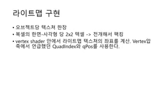 라이트맵 구현
• 오브젝트당 텍스쳐 한장
• 복셀의 한면-사각형 당 2x2 텍셀 -> 전개해서 팩킹
• vertex shader 안에서 라이트맵 텍스쳐의 좌표를 계산. Vertex압
축에서 언급했던 QuadIndex와 qPos를 사용한다.
 