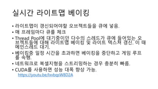 실시간 라이트맵 베이킹
• 라이트맵이 갱신되어야할 오브젝트들을 큐에 넣음.
• 매 프레임마다 큐를 체크
• Thread Pool에 대기중이던 다수의 스레드가 큐에 들어있는 오
브젝트들에 대해 라이트맵 베이킹 및 라이트 텍스쳐 갱신. 이 때
메인스레드 대기.
• 베이킹중 일정 시간을 초과하면 베이킹을 중단하고 게임 루프
를 속행.
• 네트워크로 복셀지형을 스트리밍하는 경우 충분히 빠름.
• CUDA를 사용하면 성능 대폭 향상 가능.
https://youtu.be/IxvbqsW8D2A
 