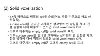 • +X축 방향으로 배열의 cell을 순회(어느 축을 기준으로 해도 상
관없음).
• surface voxel을 만나면 교차하는 삼각형의 면 방향을 체크. 진
행 방향에 대해 마주보고 있으면 solid voxel mode ON.
• 이후로 마주치는 empty cell은 solid voxel로 표시.
• 이후 surface voxel을 만나면 교차하는 삼각형의 면 방향을 체크.
진행 방향에 대해 뒤집혀 있으면 solid voxel mode OFF.
• 이후로 마주치는 empty cell은 그대로 empty cell로 표시.
(2) Solid voxelization
 