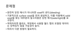 문제점
• 완전히 닫힌 매시가 아니라면 voxel이 샌다.(bleeding)
• 기본적으로 surface voxel을 먼저 생성하고, 이를 이용해서 solid
voxel을 찾는 대부분의 알고리즘은 닫힌 매시(watertight)를 요
구한다.
• 캐릭터라면 몰라도, 게임에서 사용할 월드 맵의 모델링 데이터
는 닫혀있지 않을 가능성이 높다.
• 따라서 다른 방법이 필요하다.
 