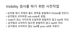 Visibility 검사를 하기 위한 사전작업
• 삼각형 매시 전체의 월드 영역을 분할해서 Octree를 만든다.
• 삼각형과 교차하면 sub-node로 분할.
• node가 최소 사이즈에 도달하면 분할하지 않고 leaf로 처리.
• 삼각형과 교차하지 않으면 분할하지 않고 leaf로 처리.
• 삼각형과 교차하지 않는 leaf를 pure cell로 부른다.
 