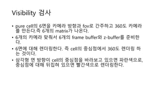 Visibility 검사
• pure cell의 6면을 카메라 방향과 fov로 간주하고 360도 카메라
를 만든다.즉 6개의 matrix가 나온다.
• 6개의 카메라 맞춰서 6개의 frame buffer와 z-buffer를 준비한
다.
• 6면에 대해 렌더링한다. 즉 cell의 중심점에서 360도 렌더링 하
는 것이다.
• 삼각형 면 방향이 cell의 중심점을 바라보고 있으면 파란색으로,
중심점에 대해 뒤집혀 있으면 빨간색으로 렌더링한다.
 