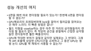 성능 개선의 여지
• 6면을 매번 따로 렌더링할 필요가 있는가? 한번에 6면을 렌더링
할 수 없는가?
• GPU메모리의 프레임버퍼에 lock을 걸어서 컬러값을 읽어오는
건 매우 느리다. 더 빠른 방법은 없나?
• 월드 지형을 voxelize하는 경우 아주 먼 거리의 삼각형들까지 렌
더링 할 필요가 없다. 즉 적당히 공간을 분할해서 근접한 삼각형
들만 렌더링하면 훨씬 빠를것이다.
• GPU에 막대한 부하가 걸릴것 같지만 실제로는 그 반대다. 그래
픽 API 호출에 상당한 CPU시간을 소비하고 그 동안 GPU는 펑
펑 논다. GPU를 꽉 채워서 사용할 수 없는가?
 