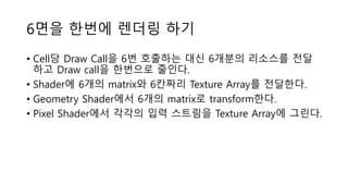 6면을 한번에 렌더링 하기
• Cell당 Draw Call을 6번 호출하는 대신 6개분의 리소스를 전달
하고 Draw call을 한번으로 줄인다.
• Shader에 6개의 matrix와 6칸짜리 Texture Array를 전달한다.
• Geometry Shader에서 6개의 matrix로 transform한다.
• Pixel Shader에서 각각의 입력 스트림을 Texture Array에 그린다.
 