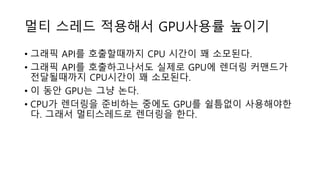 멀티 스레드 적용해서 GPU사용률 높이기
• 그래픽 API를 호출할때까지 CPU 시간이 꽤 소모된다.
• 그래픽 API를 호출하고나서도 실제로 GPU에 렌더링 커맨드가
전달될때까지 CPU시간이 꽤 소모된다.
• 이 동안 GPU는 그냥 논다.
• CPU가 렌더링을 준비하는 중에도 GPU를 쉴틈없이 사용해야한
다. 그래서 멀티스레드로 렌더링을 한다.
 