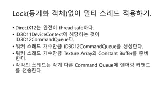 Lock(동기화 객체)없이 멀티 스레드 적용하기.
• DirectX12는 완전히 thread safe하다.
• ID3D11DeviceContext에 해당하는 것이
ID3D12CommandQueue다.
• 워커 스레드 개수만큼 ID3D12CommandQueue를 생성한다.
• 워커 스레드 개수만큼 Texture Array와 Constant Buffer를 준비
한다.
• 각각의 스레드는 각기 다른 Command Queue에 렌더링 커맨드
를 전송한다.
 