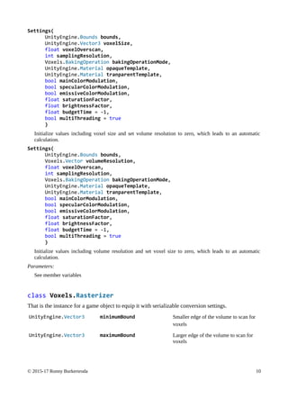 Settings(
UnityEngine.Bounds bounds,
UnityEngine.Vector3 voxelSize,
float voxelOverscan,
int samplingResolution,
Voxels.BakingOperation bakingOperationMode,
UnityEngine.Material opaqueTemplate,
UnityEngine.Material tranparentTemplate,
bool mainColorModulation,
bool specularColorModulation,
bool emissiveColorModulation,
float saturationFactor,
float brightnessFactor,
float budgetTime = -1,
bool multiThreading = true
)
Initialize values including voxel size and set volume resolution to zero, which leads to an automatic
calculation.
Settings(
UnityEngine.Bounds bounds,
Voxels.Vector volumeResolution,
float voxelOverscan,
int samplingResolution,
Voxels.BakingOperation bakingOperationMode,
UnityEngine.Material opaqueTemplate,
UnityEngine.Material tranparentTemplate,
bool mainColorModulation,
bool specularColorModulation,
bool emissiveColorModulation,
float saturationFactor,
float brightnessFactor,
float budgetTime = -1,
bool multiThreading = true
)
Initialize values including volume resolution and set voxel size to zero, which leads to an automatic
calculation.
Parameters:
See member variables
class Voxels.Rasterizer
That is the instance for a game object to equip it with serializable conversion settings.
UnityEngine.Vector3 minimumBound Smaller edge of the volume to scan for
voxels
UnityEngine.Vector3 maximumBound Larger edge of the volume to scan for
voxels
© 2015-17 Ronny Burkersroda 10
 