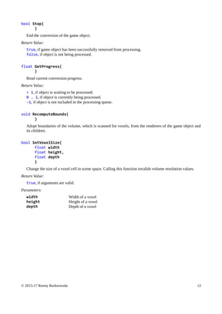 bool Stop(
)
End the conversion of the game object.
Return Value:
true, if game object has been successfully removed from processing.
false, if object is not being processed.
float GetProgress(
)
Read current conversion progress.
Return Value:
> 1, if object is waiting to be processed.
0 … 1, if object is currently being processed.
-1, if object is not included in the processing queue.
void RecomputeBounds(
)
Adopt boundaries of the volume, which is scanned for voxels, from the renderers of the game object and
its children.
bool SetVoxelSize(
float width
float height,
float depth
)
Change the size of a voxel cell in scene space. Calling this function invalids volume resolution values.
Return Value:
true, if arguments are valid.
Parameters:
width Width of a voxel
height Height of a voxel
depth Depth of a voxel
© 2015-17 Ronny Burkersroda 12
 