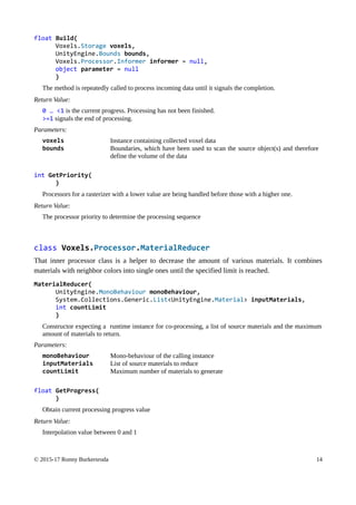 float Build(
Voxels.Storage voxels,
UnityEngine.Bounds bounds,
Voxels.Processor.Informer informer = null,
object parameter = null
)
The method is repeatedly called to process incoming data until it signals the completion.
Return Value:
0 … <1 is the current progress. Processing has not been finished.
>=1 signals the end of processing.
Parameters:
voxels Instance containing collected voxel data
bounds Boundaries, which have been used to scan the source object(s) and therefore
define the volume of the data
int GetPriority(
)
Processors for a rasterizer with a lower value are being handled before those with a higher one.
Return Value:
The processor priority to determine the processing sequence
class Voxels.Processor.MaterialReducer
That inner processor class is a helper to decrease the amount of various materials. It combines
materials with neighbor colors into single ones until the specified limit is reached.
MaterialReducer(
UnityEngine.MonoBehaviour monoBehaviour,
System.Collections.Generic.List<UnityEngine.Material> inputMaterials,
int countLimit
)
Constructor expecting a runtime instance for co-processing, a list of source materials and the maximum
amount of materials to return.
Parameters:
monoBehaviour Mono-behaviour of the calling instance
inputMaterials List of source materials to reduce
countLimit Maximum number of materials to generate
float GetProgress(
)
Obtain current processing progress value
Return Value:
Interpolation value between 0 and 1
© 2015-17 Ronny Burkersroda 14
 
