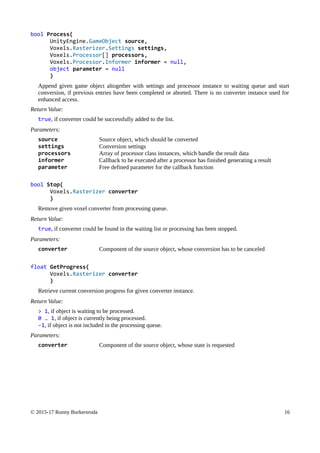 bool Process(
UnityEngine.GameObject source,
Voxels.Rasterizer.Settings settings,
Voxels.Processor[] processors,
Voxels.Processor.Informer informer = null,
object parameter = null
)
Append given game object altogether with settings and processor instance to waiting queue and start
conversion, if previous entries have been completed or aborted. There is no converter instance used for
enhanced access.
Return Value:
true, if converter could be successfully added to the list.
Parameters:
source Source object, which should be converted
settings Conversion settings
processors Array of processor class instances, which handle the result data
informer Callback to be executed after a processor has finished generating a result
parameter Free defined parameter for the callback function
bool Stop(
Voxels.Rasterizer converter
)
Remove given voxel converter from processing queue.
Return Value:
true, if converter could be found in the waiting list or processing has been stopped.
Parameters:
converter Component of the source object, whose conversion has to be canceled
float GetProgress(
Voxels.Rasterizer converter
)
Retrieve current conversion progress for given converter instance.
Return Value:
> 1, if object is waiting to be processed.
0 … 1, if object is currently being processed.
-1, if object is not included in the processing queue.
Parameters:
converter Component of the source object, whose state is requested
© 2015-17 Ronny Burkersroda 16
 