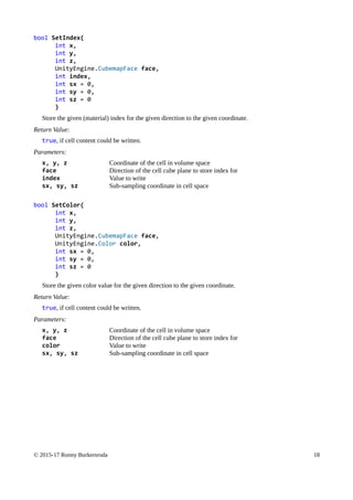 bool SetIndex(
int x,
int y,
int z,
UnityEngine.CubemapFace face,
int index,
int sx = 0,
int sy = 0,
int sz = 0
)
Store the given (material) index for the given direction to the given coordinate.
Return Value:
true, if cell content could be written.
Parameters:
x, y, z Coordinate of the cell in volume space
face Direction of the cell cube plane to store index for
index Value to write
sx, sy, sz Sub-sampling coordinate in cell space
bool SetColor(
int x,
int y,
int z,
UnityEngine.CubemapFace face,
UnityEngine.Color color,
int sx = 0,
int sy = 0,
int sz = 0
)
Store the given color value for the given direction to the given coordinate.
Return Value:
true, if cell content could be written.
Parameters:
x, y, z Coordinate of the cell in volume space
face Direction of the cell cube plane to store index for
color Value to write
sx, sy, sz Sub-sampling coordinate in cell space
© 2015-17 Ronny Burkersroda 18
 