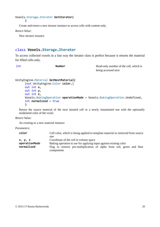 Voxels.Storage.Iterator GetIterator(
)
Create and return a new iterator instance to access cells with content only.
Return Value:
New iterator instance
class Voxels.Storage.Iterator
To access collected voxels in a fast way the iterator class is perfect because it returns the material
for filled cells only.
int Number Read-only number of the cell, which is
being accessed next
UnityEngine.Material GetNextMaterial(
[out UnityEngine.Color color,]
out int x,
out int y,
out int z,
Voxels.BakingOperation operationMode = Voxels.BakingOperation.Undefined,
int normalized = true
)
Return the source material of the next iterated cell or a newly instantiated one with the optionally
modulated color of the voxel.
Return Value:
An existing or a new material instance
Parameters:
color Cell color, which is being applied to template material or retrieved from source
one
x, y, z Coordinate of the cell in volume space
operationMode Baking operation to use for applying input against existing color
normalized Flag to remove pre-multiplication of alpha from red, green and blue
components
© 2015-17 Ronny Burkersroda 20
 