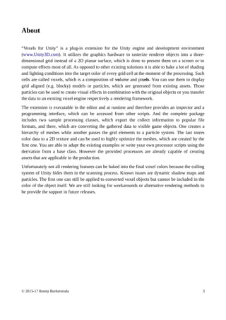 About
“Voxels for Unity” is a plug-in extension for the Unity engine and development environment
(www.Unity3D.com). It utilizes the graphics hardware to rasterize renderer objects into a three-
dimensional grid instead of a 2D planar surface, which is done to present them on a screen or to
compute effects most of all. As opposed to other existing solutions it is able to bake a lot of shading
and lighting conditions into the target color of every grid cell at the moment of the processing. Such
cells are called voxels, which is a composition of volume and pixels. You can use them to display
grid aligned (e.g. blocky) models or particles, which are generated from existing assets. Those
particles can be used to create visual effects in combination with the original objects or you transfer
the data to an existing voxel engine respectively a rendering framework.
The extension is executable in the editor and at runtime and therefore provides an inspector and a
programming interface, which can be accessed from other scripts. And the complete package
includes two sample processing classes, which export the collect information to popular file
formats, and three, which are converting the gathered data to visible game objects. One creates a
hierarchy of meshes while another passes the grid elements to a particle system. The last stores
color data to a 2D texture and can be used to highly optimize the meshes, which are created by the
first one. You are able to adapt the existing examples or write your own processor scripts using the
derivation from a base class. However the provided processors are already capable of creating
assets that are applicable in the production.
Unfortunately not all rendering features can be baked into the final voxel colors because the culling
system of Unity hides them in the scanning process. Known issues are dynamic shadow maps and
particles. The first one can still be applied to converted voxel objects but cannot be included in the
color of the object itself. We are still looking for workarounds or alternative rendering methods to
be provide the support in future releases.
© 2015-17 Ronny Burkersroda 3
 