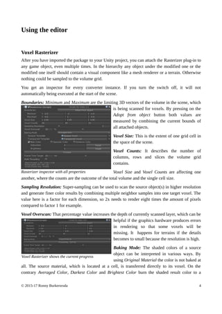 Using the editor
Voxel Rasterizer
After you have imported the package to your Unity project, you can attach the Rasterizer plug-in to
any game object, even multiple times. In the hierarchy any object under the modified one or the
modified one itself should contain a visual component like a mesh renderer or a terrain. Otherwise
nothing could be sampled to the volume grid.
You get an inspector for every converter instance. If you turn the switch off, it will not
automatically being executed at the start of the scene.
Boundaries: Minimum and Maximum are the limiting 3D vectors of the volume in the scene, which
is being scanned for voxels. By pressing on the
Adopt from object button both values are
measured by combining the current bounds of
all attached objects.
Voxel Size: This is the extent of one grid cell in
the space of the scene.
Voxel Counts: It describes the number of
columns, rows and slices the volume grid
contains.
Voxel Size and Voxel Counts are affecting one
another, where the counts are the outcome of the total volume and the single cell size.
Sampling Resolution: Super-sampling can be used to scan the source object(s) in higher resolution
and generate finer color results by combining multiple neighbor samples into one target voxel. The
value here is a factor for each dimension, so 2x needs to render eight times the amount of pixels
compared to factor 1 for example.
Voxel Overscan: That percentage value increases the depth of currently scanned layer, which can be
helpful if the graphics hardware produces errors
in rendering so that some voxels will be
missing. It happens for terrains if the details
becomes to small because the resolution is high.
Baking Mode: The shaded colors of a source
object can be interpreted in various ways. By
using Original Material the color is not baked at
all. The source material, which is located at a cell, is transferred directly to its voxel. On the
contrary Averaged Color, Darkest Color and Brightest Color burn the shaded result color to a
© 2015-17 Ronny Burkersroda 4
Rasterizer inspector with all properties
Voxel Rasterizer shows the current progress
 