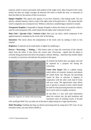 material, which is used in association with renderer of the single voxel. Most Frequent Color works
similar but does not simply averages all detected cell colors or builds the mini- or maximum of
them but filters by the amount of their occurrences.
Opaque Template: This option only appears, if you have selected a color baking mode. You can
specify a default material, which is used, if the alpha value of the grid cell is 1. This means that the
voxel is originally not a transparent one. Without a selection a standard legacy material is created.
Transparent Template: Comparable to Opaque Template it allows the choice of a material, which is
used for semi-transparent cells, which means that the alpha value is between 0 and 1.
Main Color / Specular Color / Emissive Color: Here you can select, which component of the
applied material is modulate by the result color of the baking.
Saturation: This factor allows the manipulation of the result color by making it more or less
colorful.
Brightness: A material can be made darker or lighter by modifying it.
Process / Processing… / Waiting…: That button starts or stops the conversion of the selected
object from the editor. It also shows the current state: Processing… signals that the object is
currently being processed and shows the progress, whereas Waiting… represents that another object
is currently in conversion and indicates the position in the queue.
At runtime the button does not appear and will
be replaced by a progress bar during the
conversion.
Frame Time Target: This is a global setting,
which affects all converter instances and adjusts
the aimed frame rate. Because the processing
cannot be done in real-time it happens in
cooperation with the other work load of Unity
and your scene. The approximate value allows
you to specify to amount of time, which should
be used for total processing between two frames,
but it can be more in complex scenarios.
At last there is a box with some information
about the volume size, the grid resolution and
maximum count of resulting voxels, if all grid
cells would get filled. You can make use of the data to adapt setting for a target specification.
Multi Threading: Enabling that flag can shorten processing time by using more CPU cores. If you
encounter issues, you may need to disable it.
© 2015-17 Ronny Burkersroda 5
Rasterizer inspector at runtime while processing
 