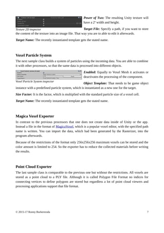 Power of Two: The resulting Unity texture will
have a 2n
width and height.
Target File: Specify a path, if you want to store
the content of the texture into an image file. That way you are to able to edit it afterwards.
Target Name: The recently instantiated template gets the stated name.
Voxel Particle System
The next sample class builds a system of particles using the incoming data. You are able to combine
it with other processors, so that the same data is processed into different objects.
Enabled: Equally to Voxel Mesh it activates or
deactivates the processing of the component.
Object Template: That needs to be game object
instance with a predefined particle system, which is instantiated as a new one for the target.
Size Factor: It is the factor, which is multiplied with the standard particle size of a voxel cell.
Target Name: The recently instantiated template gets the stated name.
Magica Voxel Exporter
In contrast to the previous processors that one does not create data inside of Unity or the app.
Instead a file in the format of MagicaVoxel, which is a popular voxel editor, with the specified path
name is written. You can import the data, which had been generated by the Rasterizer, into the
program afterwards.
Because of the restrictions of the format only 256x256x256 maximum voxels can be stored and the
color amount is limited to 254. So the exporter has to reduce the collected materials before writing
the results.
Point Cloud Exporter
The last sample class is comparable to the previous one but without the restrictions. All voxels are
stored as a point cloud to a PLY file. Although it is called Polygon File Format no indices for
connecting vertices to define polygons are stored but regardless a lot of point cloud viewers and
processing applications support that file format.
© 2015-17 Ronny Burkersroda 7
Voxel Particle System inspector
Texture 2D inspector
 
