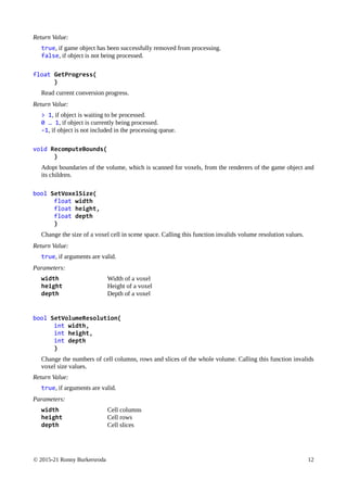 © 2015-21 Ronny Burkersroda 12
Return Value:
true, if game object has been successfully removed from processing.
false, if object is not being processed.
float GetProgress(
)
Read current conversion progress.
Return Value:
> 1, if object is waiting to be processed.
0 … 1, if object is currently being processed.
-1, if object is not included in the processing queue.
void RecomputeBounds(
)
Adopt boundaries of the volume, which is scanned for voxels, from the renderers of the game object and
its children.
bool SetVoxelSize(
float width
float height,
float depth
)
Change the size of a voxel cell in scene space. Calling this function invalids volume resolution values.
Return Value:
true, if arguments are valid.
Parameters:
width Width of a voxel
height Height of a voxel
depth Depth of a voxel
bool SetVolumeResolution(
int width,
int height,
int depth
)
Change the numbers of cell columns, rows and slices of the whole volume. Calling this function invalids
voxel size values.
Return Value:
true, if arguments are valid.
Parameters:
width Cell columns
height Cell rows
depth Cell slices
 