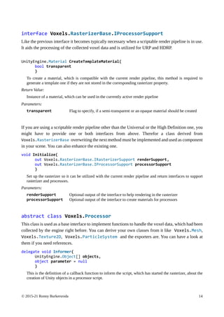 © 2015-21 Ronny Burkersroda 14
interface Voxels.RasterizerBase.IProcessorSupport
Like the previous interface it becomes typically necessary when a scriptable render pipeline is in use.
It aids the processing of the collected voxel data and is utilized for URP and HDRP.
UnityEngine.Material CreateTemplateMaterial(
bool transparent
)
To create a material, which is compatible with the current render pipeline, this method is required to
generate a template one if they are not stored in the corresponding rasterizer property.
Return Value:
Instance of a material, which can be used in the currently active render pipeline
Parameters:
transparent Flag to specify, if a semi-transparent or an opaque material should be created
If you are using a scriptable render pipeline other than the Universal or the High Definition one, you
might have to provide one or both interfaces from above. Therefor a class derived from
Voxels.RasterizerBase overwriting the next method must be implemented and used as component
in your scene. You can also enhance the existing one.
void Initialize(
out Voxels.RasterizerBase.IRasterizerSupport renderSupport,
out Voxels.RasterizerBase.IProcessorSupport processorSupport
)
Set up the rasterizer so it can be utilized with the current render pipeline and return interfaces to support
rasterizer and processors.
Parameters:
renderSupport Optional output of the interface to help rendering in the rasterizer
processorSupport Optional output of the interface to create materials for processors
abstract class Voxels.Processor
This class is used as a base interface to implement functions to handle the voxel data, which had been
collected by the engine right before. You can derive your own classes from it like Voxels.Mesh,
Voxels.Texture2D, Voxels.ParticleSystem and the exporters are. You can have a look at
them if you need references.
delegate void Informer(
UnityEngine.Object[] objects,
object parameter = null
)
This is the definition of a callback function to inform the script, which has started the rasterizer, about the
creation of Unity objects in a processor script.
 