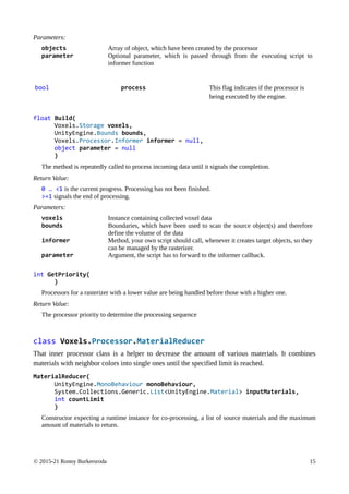 © 2015-21 Ronny Burkersroda 15
Parameters:
objects Array of object, which have been created by the processor
parameter Optional parameter, which is passed through from the executing script to
informer function
bool process This flag indicates if the processor is
being executed by the engine.
float Build(
Voxels.Storage voxels,
UnityEngine.Bounds bounds,
Voxels.Processor.Informer informer = null,
object parameter = null
)
The method is repeatedly called to process incoming data until it signals the completion.
Return Value:
0 … <1 is the current progress. Processing has not been finished.
>=1 signals the end of processing.
Parameters:
voxels Instance containing collected voxel data
bounds Boundaries, which have been used to scan the source object(s) and therefore
define the volume of the data
informer Method, your own script should call, whenever it creates target objects, so they
can be managed by the rasterizer.
parameter Argument, the script has to forward to the informer callback.
int GetPriority(
)
Processors for a rasterizer with a lower value are being handled before those with a higher one.
Return Value:
The processor priority to determine the processing sequence
class Voxels.Processor.MaterialReducer
That inner processor class is a helper to decrease the amount of various materials. It combines
materials with neighbor colors into single ones until the specified limit is reached.
MaterialReducer(
UnityEngine.MonoBehaviour monoBehaviour,
System.Collections.Generic.List<UnityEngine.Material> inputMaterials,
int countLimit
)
Constructor expecting a runtime instance for co-processing, a list of source materials and the maximum
amount of materials to return.
 