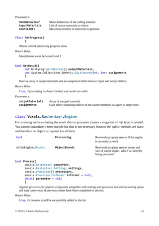 © 2015-21 Ronny Burkersroda 16
Parameters:
monoBehaviour Mono-behaviour of the calling instance
inputMaterials List of source materials to reduce
countLimit Maximum number of materials to generate
float GetProgress(
)
Obtain current processing progress value
Return Value:
Interpolation value between 0 and 1
bool GetResult(
out UnityEngine.Material[] outputMaterials,
out System.Collections.Generic.Dictionary<int, int> assignments
)
Receive array of output materials and an assignment table between input and output indices.
Return Value:
true, if processing has been finished and results are valid.
Parameters:
outputMaterials Array of merged materials
assignments Hash table containing indices of the source materials assigned to target ones
class Voxels.Rasterizer.Engine
For scanning and transferring the result data to processor classes a singleton of this type is created.
You cannot instantiate it from outside but that is not necessary because the public methods are static
and therefore no object is required to call them.
bool Processing Read-only property returns if the engine
is currently at work
UnityEngine.Bounds ObjectBounds Read-only property returns center and
size of source object, which is currently
being processed
bool Process(
Voxels.Rasterizer converter,
Voxels.Rasterizer.Settings settings,
Voxels.Processor[] processors,
Voxels.Processor.Informer informer = null,
object parameter = null
)
Append given voxel converter component altogether with settings and processor instance to waiting queue
and start conversion, if previous entries have been completed or aborted.
Return Value:
true, if converter could be successfully added to the list.
 