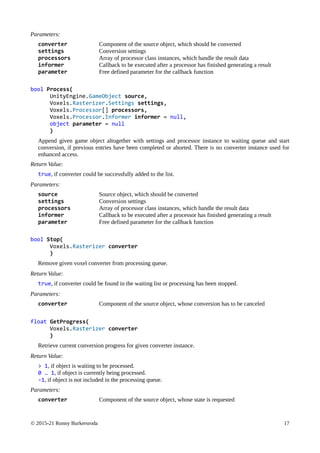 © 2015-21 Ronny Burkersroda 17
Parameters:
converter Component of the source object, which should be converted
settings Conversion settings
processors Array of processor class instances, which handle the result data
informer Callback to be executed after a processor has finished generating a result
parameter Free defined parameter for the callback function
bool Process(
UnityEngine.GameObject source,
Voxels.Rasterizer.Settings settings,
Voxels.Processor[] processors,
Voxels.Processor.Informer informer = null,
object parameter = null
)
Append given game object altogether with settings and processor instance to waiting queue and start
conversion, if previous entries have been completed or aborted. There is no converter instance used for
enhanced access.
Return Value:
true, if converter could be successfully added to the list.
Parameters:
source Source object, which should be converted
settings Conversion settings
processors Array of processor class instances, which handle the result data
informer Callback to be executed after a processor has finished generating a result
parameter Free defined parameter for the callback function
bool Stop(
Voxels.Rasterizer converter
)
Remove given voxel converter from processing queue.
Return Value:
true, if converter could be found in the waiting list or processing has been stopped.
Parameters:
converter Component of the source object, whose conversion has to be canceled
float GetProgress(
Voxels.Rasterizer converter
)
Retrieve current conversion progress for given converter instance.
Return Value:
> 1, if object is waiting to be processed.
0 … 1, if object is currently being processed.
-1, if object is not included in the processing queue.
Parameters:
converter Component of the source object, whose state is requested
 