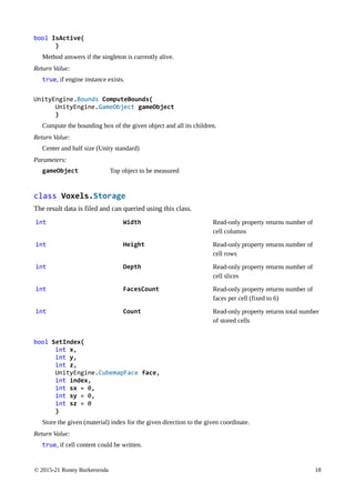 © 2015-21 Ronny Burkersroda 18
bool IsActive(
)
Method answers if the singleton is currently alive.
Return Value:
true, if engine instance exists.
UnityEngine.Bounds ComputeBounds(
UnityEngine.GameObject gameObject
)
Compute the bounding box of the given object and all its children.
Return Value:
Center and half size (Unity standard)
Parameters:
gameObject Top object to be measured
class Voxels.Storage
The result data is filed and can queried using this class.
int Width Read-only property returns number of
cell columns
int Height Read-only property returns number of
cell rows
int Depth Read-only property returns number of
cell slices
int FacesCount Read-only property returns number of
faces per cell (fixed to 6)
int Count Read-only property returns total number
of stored cells
bool SetIndex(
int x,
int y,
int z,
UnityEngine.CubemapFace face,
int index,
int sx = 0,
int sy = 0,
int sz = 0
)
Store the given (material) index for the given direction to the given coordinate.
Return Value:
true, if cell content could be written.
 