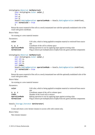 © 2015-21 Ronny Burkersroda 20
UnityEngine.Material GetMaterial(
[out UnityEngine.Color color,]
int x,
int y,
int z,
Voxels.BakingOperation operationMode = Voxels.BakingOperation.Undefined,
int normalized = true
)
Return the source material of the cell or a newly instantiated one with the optionally modulated color of the
voxel with given coordinate.
Return Value:
An existing or a new material instance
Parameters:
color Cell color, which is being applied to template material or retrieved from source
one
x, y, z Coordinate of the cell in volume space
operationMode Baking operation to use for applying input against existing color
normalized Flag to remove pre-multiplication of alpha from red, green and blue components
UnityEngine.Material GetMaterial(
[out UnityEngine.Color color,]
out int x,
out int y,
out int z,
int index,
Voxels.BakingOperation operationMode = Voxels.BakingOperation.Undefined,
int normalized = true
)
Return the source material of the cell or a newly instantiated one with the optionally modulated color of the
voxel with given index.
Return Value:
An existing or a new material instance
Parameters:
color Cell color, which is being applied to template material or retrieved from source
one
x, y, z Coordinate output of the cell in volume space
index Number of the voxel cell to retrieve
operationMode Baking operation to use for applying input against existing color
normalized Flag to remove pre-multiplication of alpha from red, green and blue components
Voxels.Storage.Iterator GetIterator(
)
Create and return a new iterator instance to access cells with content only.
Return Value:
New iterator instance
 