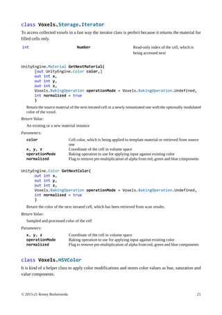 © 2015-21 Ronny Burkersroda 21
class Voxels.Storage.Iterator
To access collected voxels in a fast way the iterator class is perfect because it returns the material for
filled cells only.
int Number Read-only index of the cell, which is
being accessed next
UnityEngine.Material GetNextMaterial(
[out UnityEngine.Color color,]
out int x,
out int y,
out int z,
Voxels.BakingOperation operationMode = Voxels.BakingOperation.Undefined,
int normalized = true
)
Return the source material of the next iterated cell or a newly instantiated one with the optionally modulated
color of the voxel.
Return Value:
An existing or a new material instance
Parameters:
color Cell color, which is being applied to template material or retrieved from source
one
x, y, z Coordinate of the cell in volume space
operationMode Baking operation to use for applying input against existing color
normalized Flag to remove pre-multiplication of alpha from red, green and blue components
UnityEngine.Color GetNextColor(
out int x,
out int y,
out int z,
Voxels.BakingOperation operationMode = Voxels.BakingOperation.Undefined,
int normalized = true
)
Return the color of the next iterated cell, which has been retrieved from scan results.
Return Value:
Sampled and processed color of the cell
Parameters:
x, y, z Coordinate of the cell in volume space
operationMode Baking operation to use for applying input against existing color
normalized Flag to remove pre-multiplication of alpha from red, green and blue components
class Voxels.HSVColor
It is kind of a helper class to apply color modifications and stores color values as hue, saturation and
value components.
 