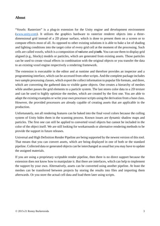 © 2015-21 Ronny Burkersroda 3
About
“Voxels: Rasterizer” is a plug-in extension for the Unity engine and development environment
(www.unity.com). It utilizes the graphics hardware to rasterize renderer objects into a three-
dimensional grid instead of a 2D planar surface, which is done to present them on a screen or to
compute effects most of all. As opposed to other existing solutions it is able to bake a lot of shading
and lighting conditions into the target color of every grid cell at the moment of the processing. Such
cells are called voxels, which is a composition of volume and pixels. You can use them to display grid
aligned (e.g., blocky) models or particles, which are generated from existing assets. Those particles
can be used to create visual effects in combination with the original objects or you transfer the data
to an existing voxel engine respectively a rendering framework.
The extension is executable in the editor and at runtime and therefore provides an inspector and a
programming interface, which can be accessed from other scripts. And the complete package includes
two sample processing classes, which export the collect information to popular file formats, and three,
which are converting the gathered data to visible game objects. One creates a hierarchy of meshes
while another passes the grid elements to a particle system. The last stores color data to a 2D texture
and can be used to highly optimize the meshes, which are created by the first one. You are able to
adapt the existing examples or write your own processor scripts using the derivation from a base class.
However, the provided processors are already capable of creating assets that are applicable in the
production.
Unfortunately, not all rendering features can be baked into the final voxel colors because the culling
system of Unity hides them in the scanning process. Known issues are dynamic shadow maps and
particles. The first one can still be applied to converted voxel objects but cannot be included in the
color of the object itself. We are still looking for workarounds or alternative rendering methods to be
provide the support in future releases.
Universal and High Definition Render Pipeline are being supported by the newest version of this tool.
That means that you can convert assets, which are being displayed in one of both or the standard
pipeline. Collected data or generated objects can be interchanged as usual but you may have to update
the assigned materials.
If you are using a proprietary scriptable render pipeline, then there is no direct support because the
extension does not know how to manipulate it. But there are interfaces, which can help to implement
the support by your own. Alternatively, assets can be converted using another pipeline. At least the
meshes can be transferred between projects by storing the results into files and importing them
afterwards. Or you store the actual cell data and load them later using scripts.
 