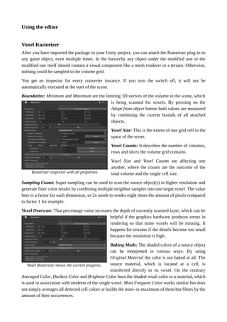 Using the editor
Voxel Rasterizer
After you have imported the package to your Unity project, you can attach the Rasterizer plug-in to
any game object, even multiple times. In the hierarchy any object under the modified one or the
modified one itself should contain a visual component like a mesh renderer or a terrain. Otherwise,
nothing could be sampled to the volume grid.
You get an inspector for every converter instance. If you turn the switch off, it will not be
automatically executed at the start of the scene.
Boundaries: Minimum and Maximum are the limiting 3D vectors of the volume in the scene, which
is being scanned for voxels. By pressing on the
Adopt from object button both values are measured
by combining the current bounds of all attached
objects.
Voxel Size: This is the extent of one grid cell in the
space of the scene.
Voxel Counts: It describes the number of columns,
rows and slices the volume grid contains.
Voxel Size and Voxel Counts are affecting one
another, where the counts are the outcome of the
total volume and the single cell size.
Sampling Count: Super-sampling can be used to scan the source object(s) in higher resolution and
generate finer color results by combining multiple neighbor samples into one target voxel. The value
here is a factor for each dimension, so 2x needs to render eight times the amount of pixels compared
to factor 1 for example.
Voxel Overscan: That percentage value increases the depth of currently scanned layer, which can be
helpful if the graphics hardware produces errors in
rendering so that some voxels will be missing. It
happens for terrains if the details become too small
because the resolution is high.
Baking Mode: The shaded colors of a source object
can be interpreted in various ways. By using
Original Material the color is not baked at all. The
source material, which is located at a cell, is
transferred directly to its voxel. On the contrary
Averaged Color, Darkest Color and Brightest Color burn the shaded result color to a material, which
is used in association with renderer of the single voxel. Most Frequent Color works similar but does
not simply averages all detected cell colors or builds the mini- or maximum of them but filters by the
amount of their occurrences.
Voxel Rasterizer shows the current progress.
Rasterizer inspector with all properties
 