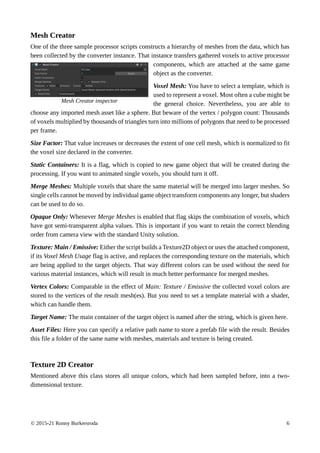 © 2015-21 Ronny Burkersroda 6
Mesh Creator
One of the three sample processor scripts constructs a hierarchy of meshes from the data, which has
been collected by the converter instance. That instance transfers gathered voxels to active processor
components, which are attached at the same game
object as the converter.
Voxel Mesh: You have to select a template, which is
used to represent a voxel. Most often a cube might be
the general choice. Nevertheless, you are able to
choose any imported mesh asset like a sphere. But beware of the vertex / polygon count: Thousands
of voxels multiplied by thousands of triangles turn into millions of polygons that need to be processed
per frame.
Size Factor: That value increases or decreases the extent of one cell mesh, which is normalized to fit
the voxel size declared in the converter.
Static Containers: It is a flag, which is copied to new game object that will be created during the
processing. If you want to animated single voxels, you should turn it off.
Merge Meshes: Multiple voxels that share the same material will be merged into larger meshes. So
single cells cannot be moved by individual game object transform components any longer, but shaders
can be used to do so.
Opaque Only: Whenever Merge Meshes is enabled that flag skips the combination of voxels, which
have got semi-transparent alpha values. This is important if you want to retain the correct blending
order from camera view with the standard Unity solution.
Texture: Main / Emissive: Either the script builds a Texture2D object or uses the attached component,
if its Voxel Mesh Usage flag is active, and replaces the corresponding texture on the materials, which
are being applied to the target objects. That way different colors can be used without the need for
various material instances, which will result in much better performance for merged meshes.
Vertex Colors: Comparable in the effect of Main: Texture / Emissive the collected voxel colors are
stored to the vertices of the result mesh(es). But you need to set a template material with a shader,
which can handle them.
Target Name: The main container of the target object is named after the string, which is given here.
Asset Files: Here you can specify a relative path name to store a prefab file with the result. Besides
this file a folder of the same name with meshes, materials and texture is being created.
Texture 2D Creator
Mentioned above this class stores all unique colors, which had been sampled before, into a two-
dimensional texture.
Mesh Creator inspector
 
