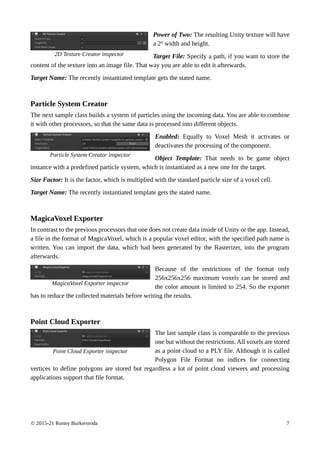 © 2015-21 Ronny Burkersroda 7
Power of Two: The resulting Unity texture will have
a 2n width and height.
Target File: Specify a path, if you want to store the
content of the texture into an image file. That way you are able to edit it afterwards.
Target Name: The recently instantiated template gets the stated name.
Particle System Creator
The next sample class builds a system of particles using the incoming data. You are able to combine
it with other processors, so that the same data is processed into different objects.
Enabled: Equally to Voxel Mesh it activates or
deactivates the processing of the component.
Object Template: That needs to be game object
instance with a predefined particle system, which is instantiated as a new one for the target.
Size Factor: It is the factor, which is multiplied with the standard particle size of a voxel cell.
Target Name: The recently instantiated template gets the stated name.
MagicaVoxel Exporter
In contrast to the previous processors that one does not create data inside of Unity or the app. Instead,
a file in the format of MagicaVoxel, which is a popular voxel editor, with the specified path name is
written. You can import the data, which had been generated by the Rasterizer, into the program
afterwards.
Because of the restrictions of the format only
256x256x256 maximum voxels can be stored and
the color amount is limited to 254. So the exporter
has to reduce the collected materials before writing the results.
Point Cloud Exporter
The last sample class is comparable to the previous
one but without the restrictions. All voxels are stored
as a point cloud to a PLY file. Although it is called
Polygon File Format no indices for connecting
vertices to define polygons are stored but regardless a lot of point cloud viewers and processing
applications support that file format.
Particle System Creator inspector
2D Texture Creator inspector
MagicaVoxel Exporter inspector
Point Cloud Exporter inspector
 