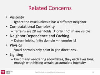 Related Concerns
• Visibility
   – Ignore the voxel unless it has a different neighbor
• Computational Complexity
   – Terrains are 2D manifolds  only n2 of n3 are visible
• Neighbor Dependence and Caching
   – Deterministic, finite domain – memoize it!
• Physics
   – Voxel normals only point in grid directions…
• Lighting
   – Emit many wandering snowflakes, they each lives long
     enough with hitting terrain, accumulate intensity

                    Two Methods for Voxel Detail Enhancement   19
 