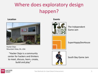 Where does exploratory design
                  happen?
 Location                                            Events


                                                                       The Independent
                                                                       Game Jam




                                                                       SuperHappyDevHouse
Hacker Dojo
Mountain View, CA, USA

  “Hacker Dojo is a community
 center for hackers and thinkers                                       South Bay Game Jam
 to meet, discuss, learn, create,
         build and play.”


                            Two Methods for Voxel Detail Enhancement                        5
 