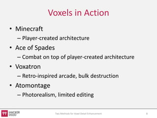 Voxels in Action
• Minecraft
  – Player-created architecture
• Ace of Spades
  – Combat on top of player-created architecture
• Voxatron
  – Retro-inspired arcade, bulk destruction
• Atomontage
  – Photorealism, limited editing

                  Two Methods for Voxel Detail Enhancement   8
 