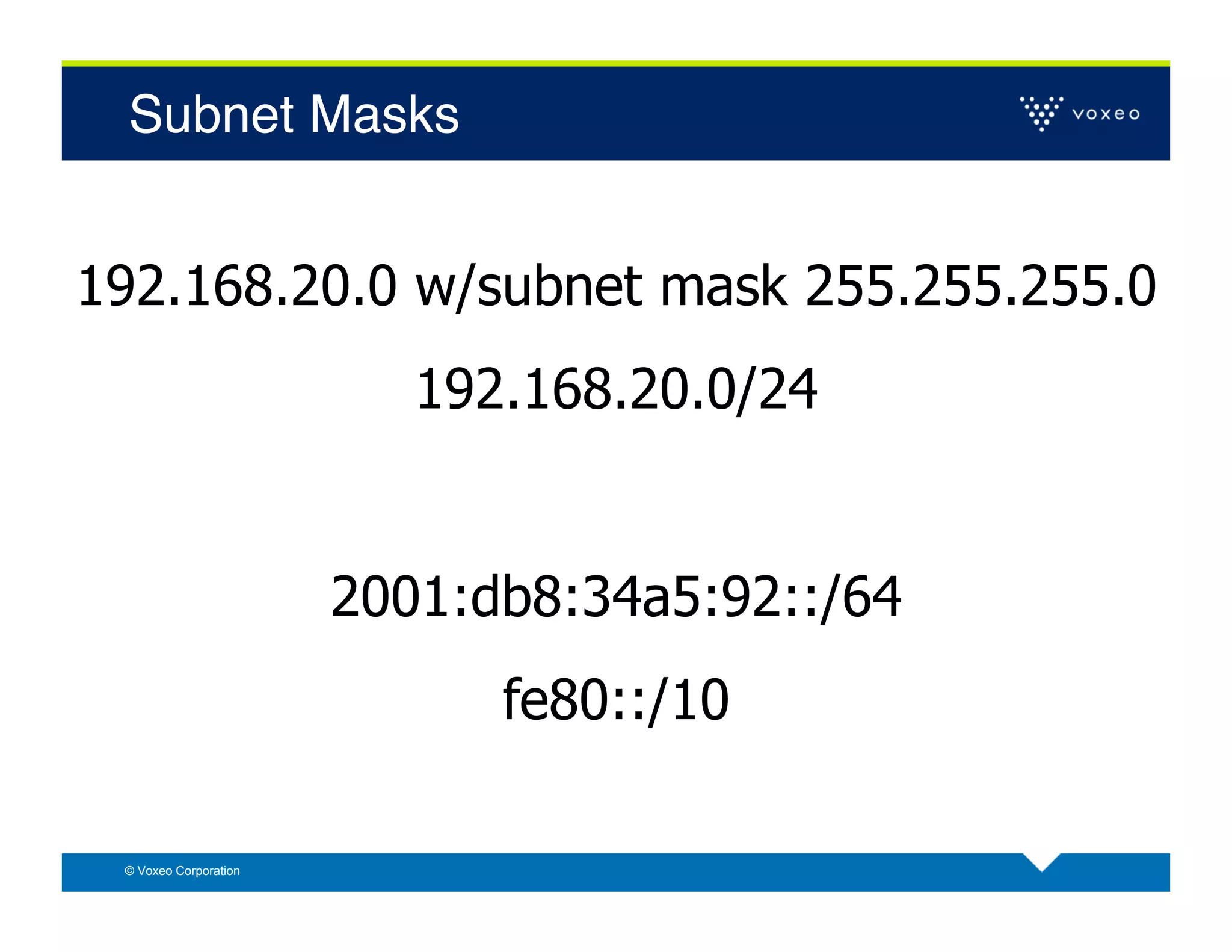 Subnet Masks!


192.168.20.0 w/subnet mask 255.255.255.0
                          192.168.20.0/24


                       2001:db8:34a5:92::/64
                             fe80::/10

 © Voxeo Corporation
 