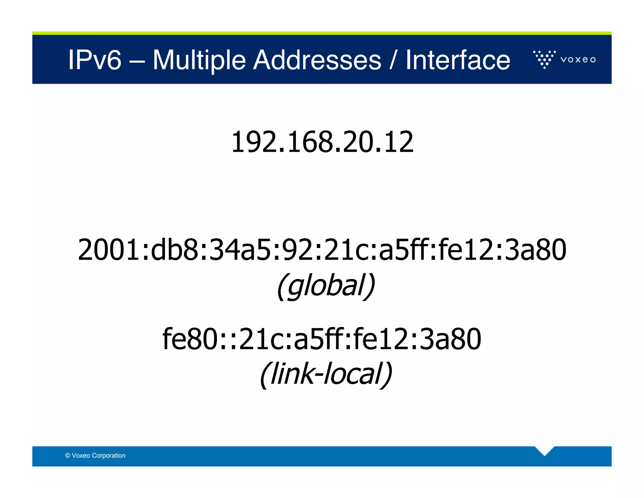 IPv6 – Multiple Addresses / Interface!


                           192.168.20.12


   2001:db8:34a5:92:21c:a5ff:fe12:3a80
                (global)
                      fe80::21c:a5ff:fe12:3a80
                             (link-local)

© Voxeo Corporation
 