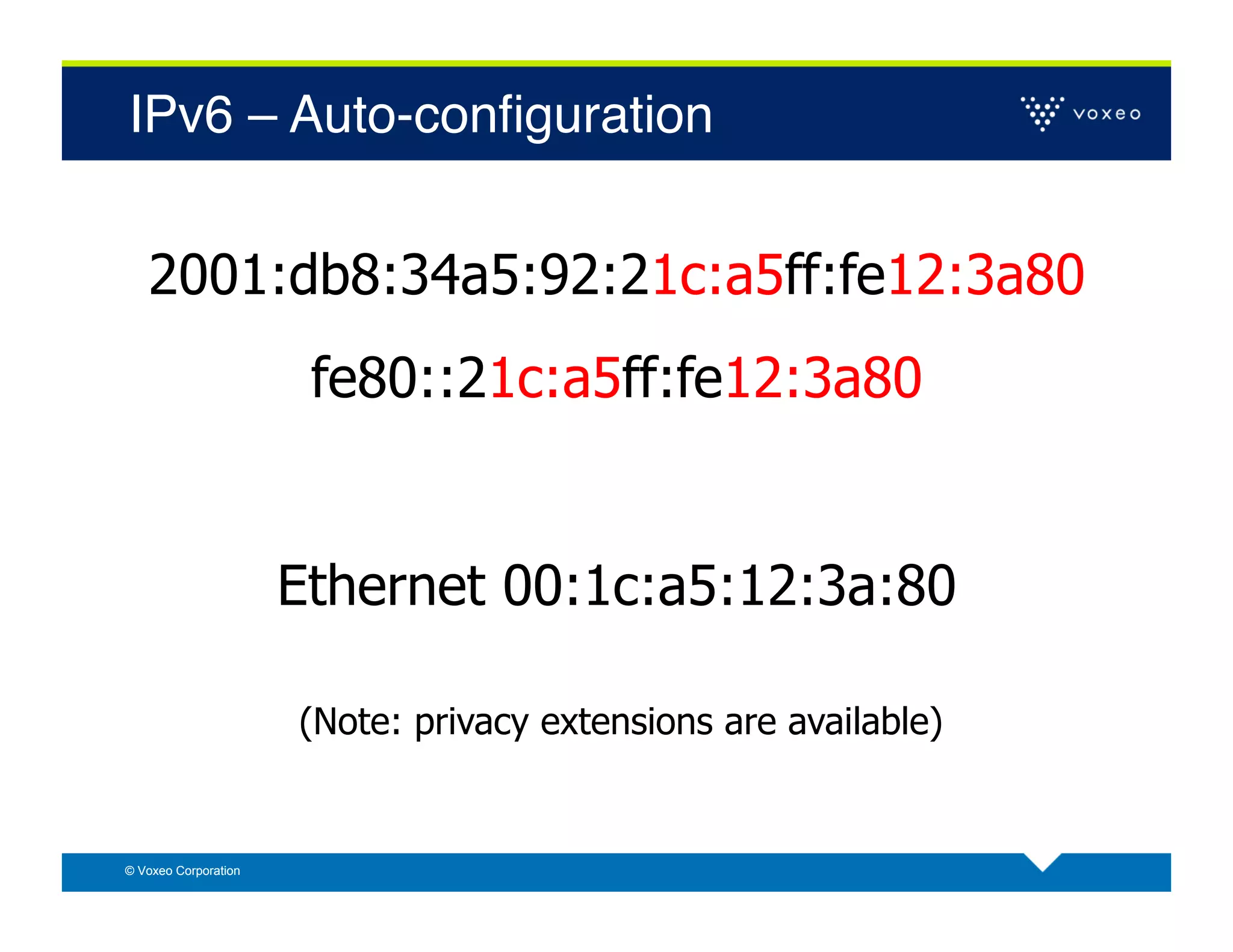 IPv6 – Auto-conﬁguration!


   2001:db8:34a5:92:21c:a5ff:fe12:3a80
                       fe80::21c:a5ff:fe12:3a80


                      Ethernet 00:1c:a5:12:3a:80

                      (Note: privacy extensions are available)


© Voxeo Corporation
 