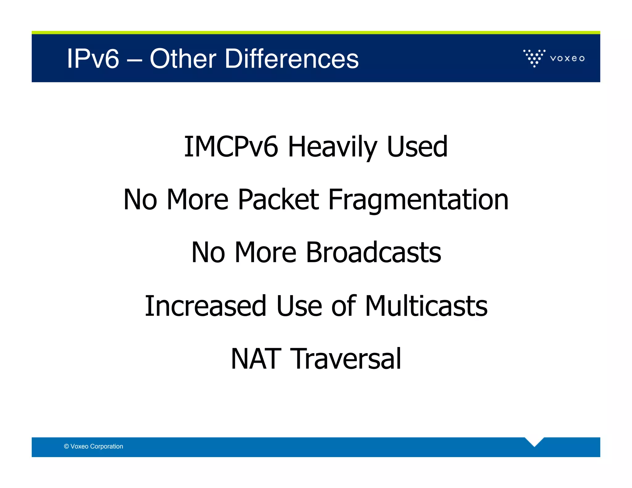 IPv6 – Other Differences!


                         IMCPv6 Heavily Used
                  No More Packet Fragmentation
                         No More Broadcasts
                      Increased Use of Multicasts
                            NAT Traversal

© Voxeo Corporation
 