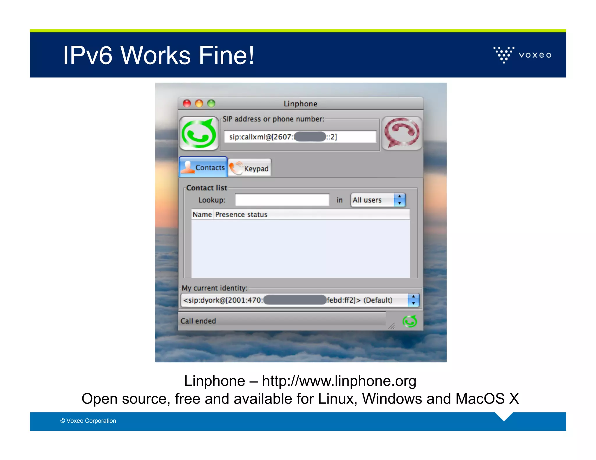 IPv6 Works Fine!!




                      Linphone – http://www.linphone.org
       Open source, free and available for Linux, Windows and MacOS X
© Voxeo Corporation
 