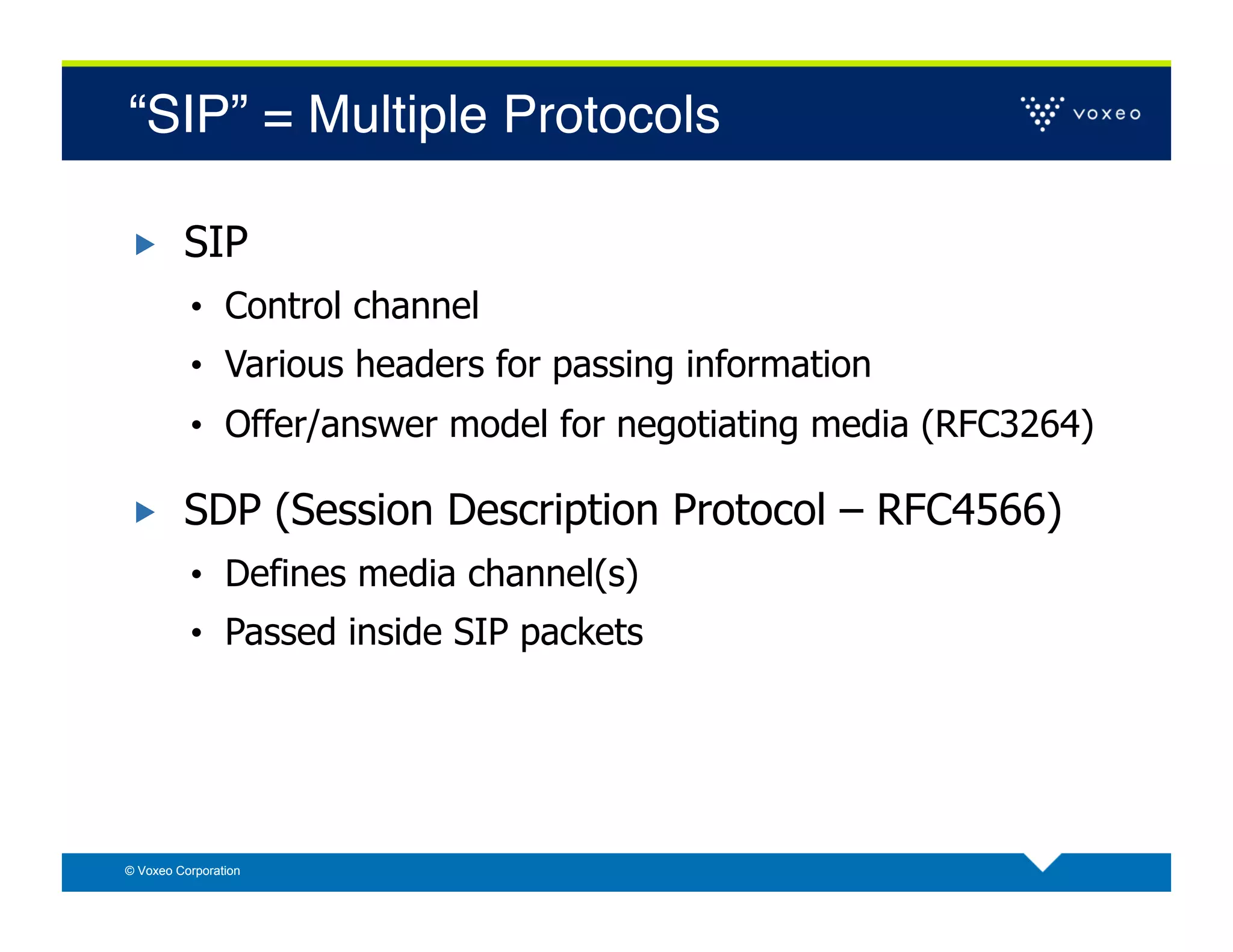 “SIP” = Multiple Protocols!

        SIP
          •  Control channel
          •  Various headers for passing information
          •  Offer/answer model for negotiating media (RFC3264)

        SDP (Session Description Protocol – RFC4566)
          •  Defines media channel(s)
          •  Passed inside SIP packets




© Voxeo Corporation
 