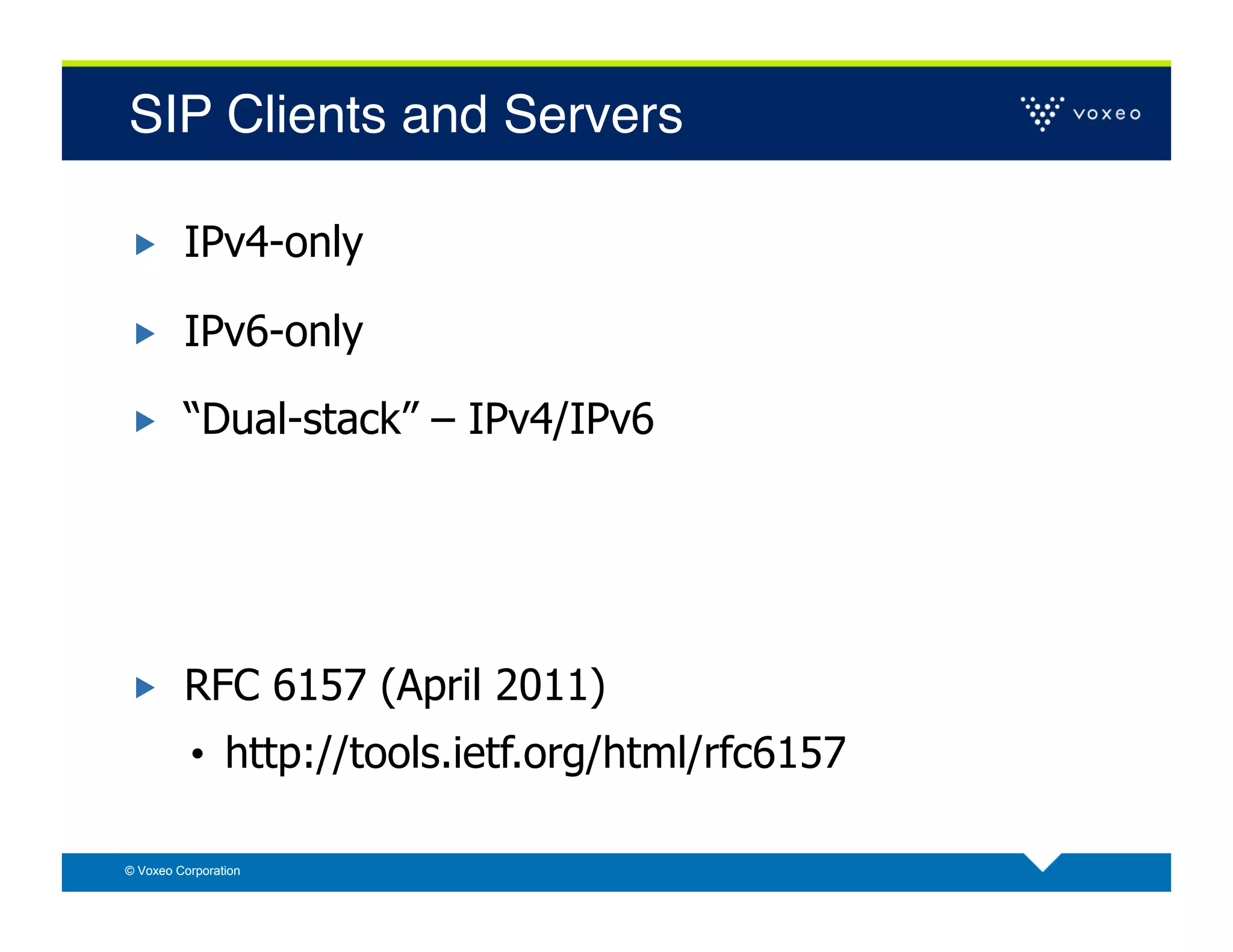 SIP Clients and Servers!

        IPv4-only

        IPv6-only

        “Dual-stack” – IPv4/IPv6




        RFC 6157 (April 2011)
          •  http://tools.ietf.org/html/rfc6157

© Voxeo Corporation
 