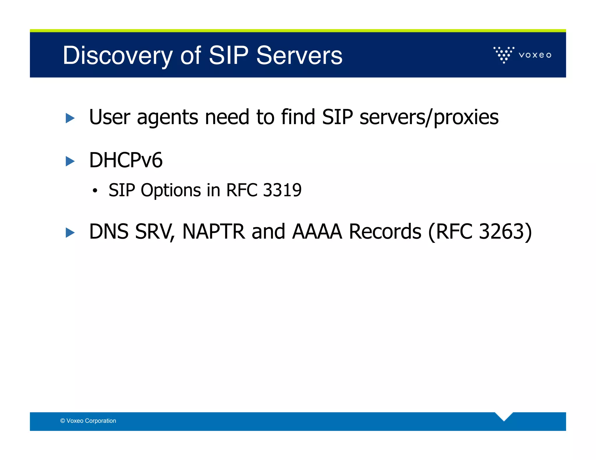 Discovery of SIP Servers!

        User agents need to find SIP servers/proxies

        DHCPv6
          •  SIP Options in RFC 3319

        DNS SRV, NAPTR and AAAA Records (RFC 3263)




© Voxeo Corporation
 