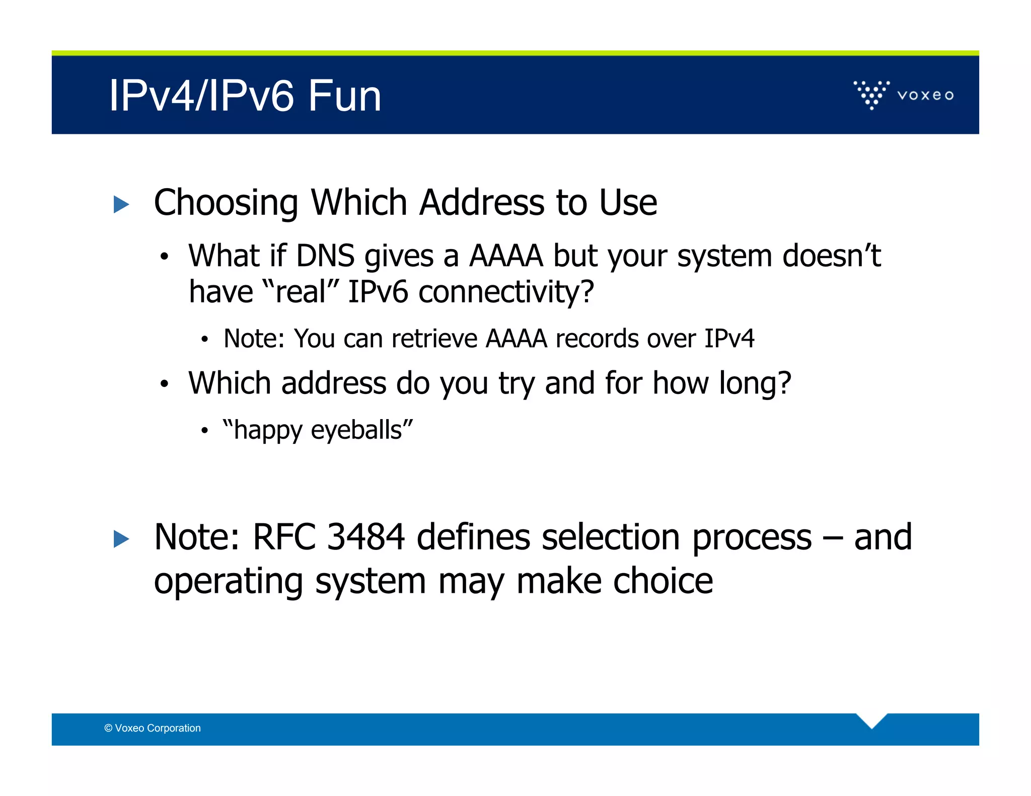 IPv4/IPv6 Fun!

        Choosing Which Address to Use
          •  What if DNS gives a AAAA but your system doesn’t
                have “real” IPv6 connectivity?
                  •  Note: You can retrieve AAAA records over IPv4
          •  Which address do you try and for how long?
                  •  “happy eyeballs”



        Note: RFC 3484 defines selection process – and
         operating system may make choice


© Voxeo Corporation
 