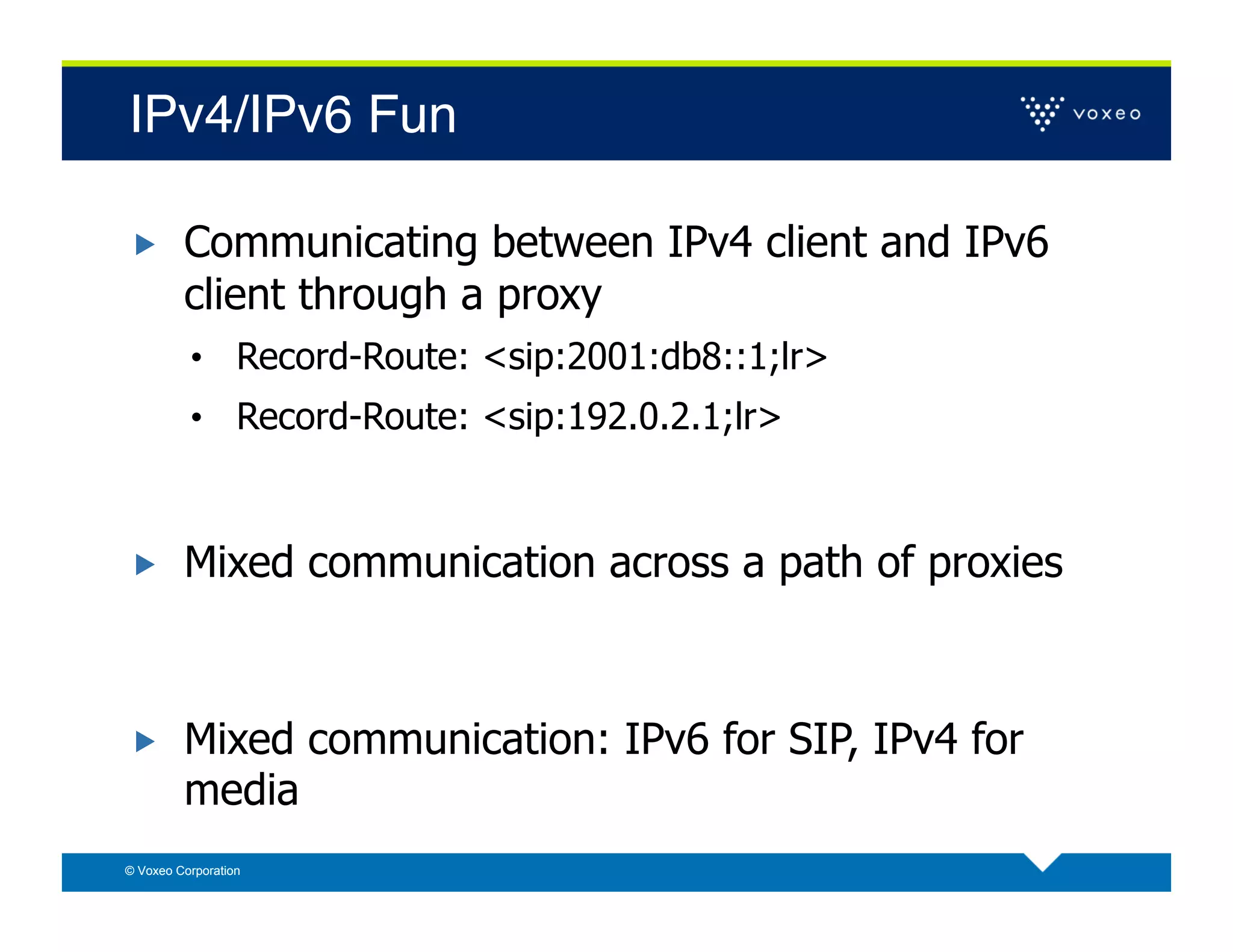 IPv4/IPv6 Fun!

        Communicating between IPv4 client and IPv6
         client through a proxy
          •  Record-Route: <sip:2001:db8::1;lr>
          •  Record-Route: <sip:192.0.2.1;lr>



        Mixed communication across a path of proxies



        Mixed communication: IPv6 for SIP, IPv4 for
         media
© Voxeo Corporation
 