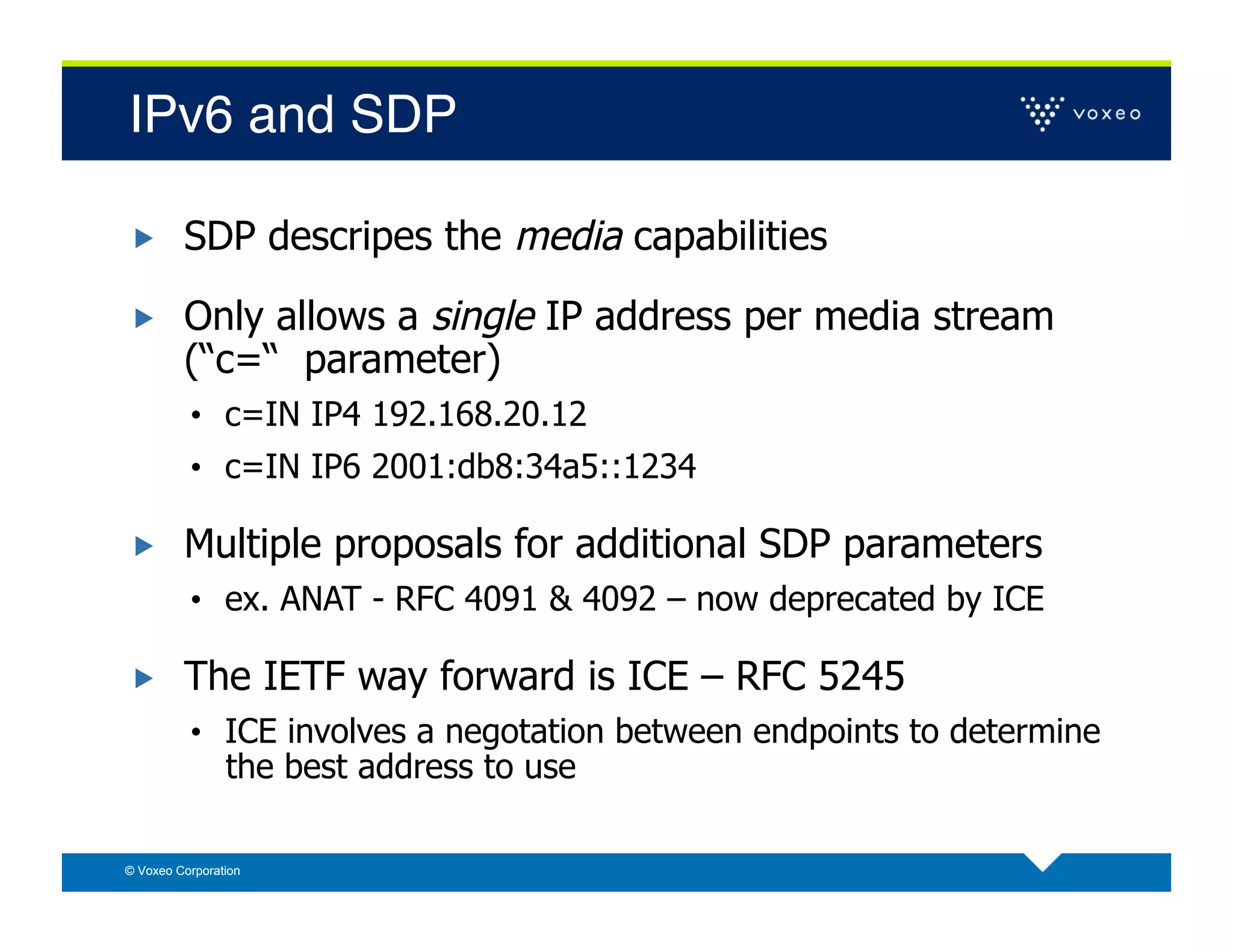 IPv6 and SDP!

        SDP descripes the media capabilities

        Only allows a single IP address per media stream
         (“c=“ parameter)
          •  c=IN IP4 192.168.20.12
          •  c=IN IP6 2001:db8:34a5::1234

        Multiple proposals for additional SDP parameters
          •  ex. ANAT - RFC 4091 & 4092 – now deprecated by ICE

        The IETF way forward is ICE – RFC 5245
          •  ICE involves a negotation between endpoints to determine
                the best address to use

© Voxeo Corporation
 